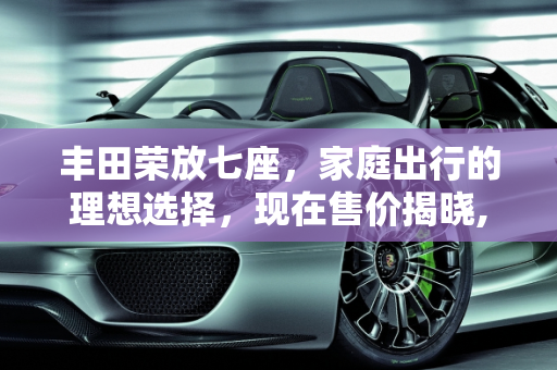 丰田荣放七座，家庭出行的理想选择，现在售价揭晓,丰田荣放七座现在售价