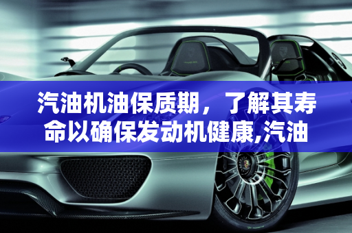 汽油机油保质期，了解其寿命以确保发动机健康,汽油机油保质期多长时间