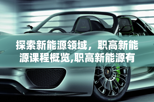 探索新能源领域，职高新能源课程概览,职高新能源有哪些课程,新能源职高