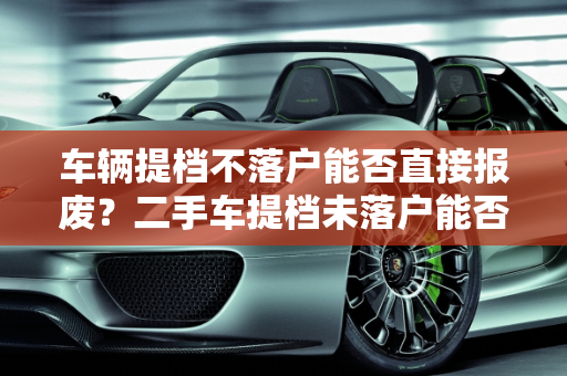车辆提档不落户能否直接报废？二手车提档未落户能否上路？,车辆提档不落户能直接报废吗，二手车提档未落户可以开吗