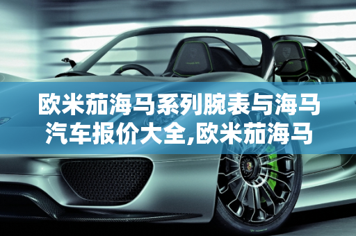 欧米茄海马系列腕表与海马汽车报价大全,欧米茄海马全部款式，汽车报价大全海马汽车