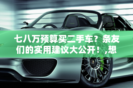 七八万预算买二手车？条友们的实用建议大公开！,想买辆二手车，七八万左右的，条友们有哪些建议