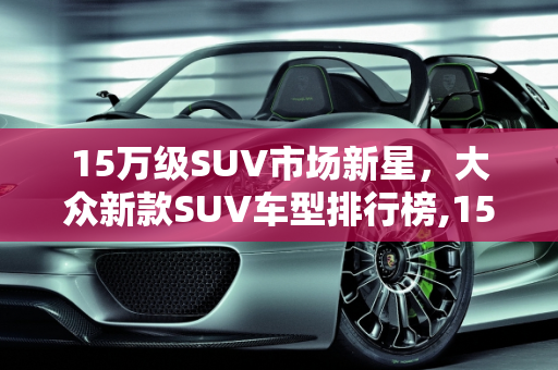 15万级SUV市场新星，大众新款SUV车型排行榜,15万suv排名前十名大众，大众新款suv车型排行