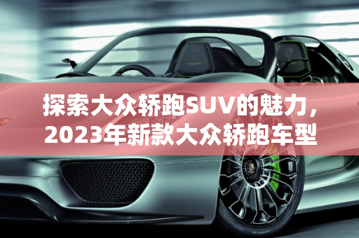探索大众轿跑SUV的魅力，2023年新款大众轿跑车型价格全解析,大众轿跑suv有哪几款，新款大众轿跑车型价格