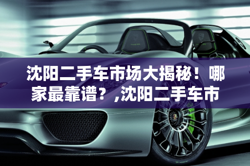 沈阳二手车市场大揭秘！哪家最靠谱？,沈阳二手车市场大揭秘！哪家最靠谱？