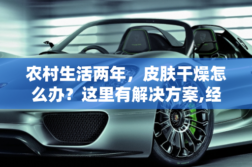 农村生活两年，皮肤干燥怎么办？这里有解决方案,经常在农村，两年了，导致皮肤很干燥，有啥好办法没