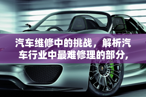汽车维修中的挑战，解析汽车行业中最难修理的部分,汽车行业的说下，汽车中什么最难修