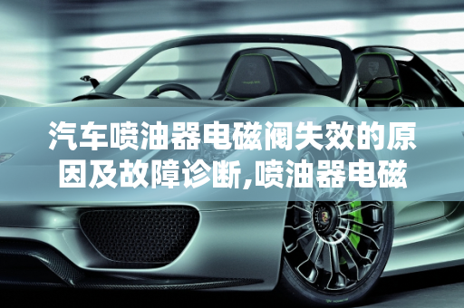 汽车喷油器电磁阀失效的原因及故障诊断,喷油器电磁阀失效的原因,汽车喷油器故障原因有哪些