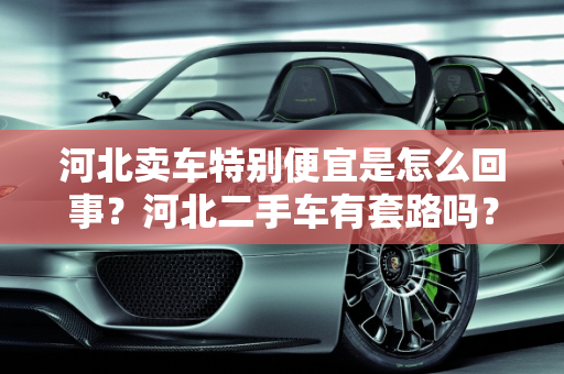 河北卖车特别便宜是怎么回事？河北二手车有套路吗？,河北卖车特别便宜是怎么回事，河北二手车有套路吗知乎