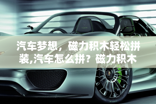 汽车梦想，磁力积木轻松拼装,汽车怎么拼？磁力积木让你轻松实现！