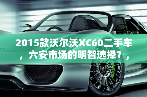 2015款沃尔沃XC60二手车，六安市场的明智选择？,2015款沃尔沃xc60二手车值得买吗,六安沃尔沃xc60二手车
