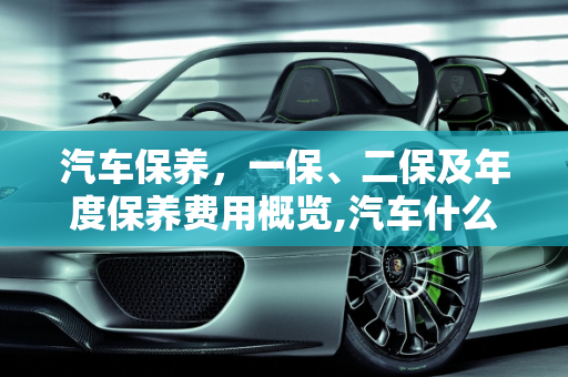 汽车保养，一保、二保及年度保养费用概览,汽车什么是一保，二保，一辆13万左右的汽车一年下来保养大概花多少钱