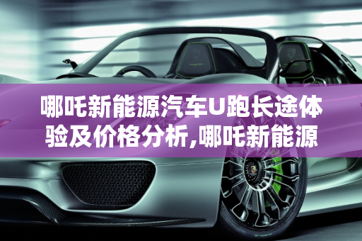哪吒新能源汽车U跑长途体验及价格分析,哪吒新能源汽车u跑长途怎么样,u能新能源汽车价格