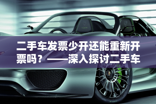 二手车发票少开还能重新开票吗？——深入探讨二手车汽车发票管理,二手车发票少开了还能重新开票吗，二手车汽车发票管理