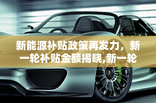 新能源补贴政策再发力，新一轮补贴金额揭晓,新一轮新能源补贴政策落地，补贴金额是多少？