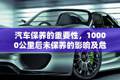 汽车保养的重要性，10000公里后未保养的影响及危险性,第二次保养10000公里过了还没去，对车子影响大吗，汽车保养的危险性