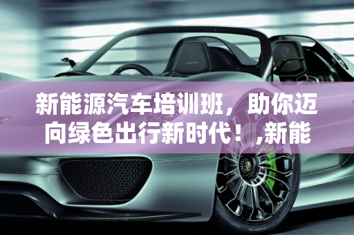 新能源汽车培训班，助你迈向绿色出行新时代！,新能源汽车培训班，助你迈向绿色出行新时代！