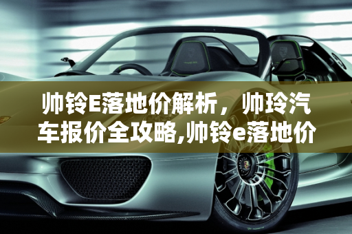 帅铃E落地价解析，帅玲汽车报价全攻略,帅铃e落地价，帅玲汽车报价