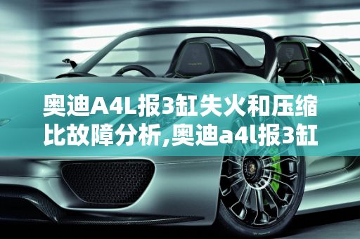 奥迪A4L报3缸失火和压缩比故障分析,奥迪a4l报3缸失火和压缩比故障
