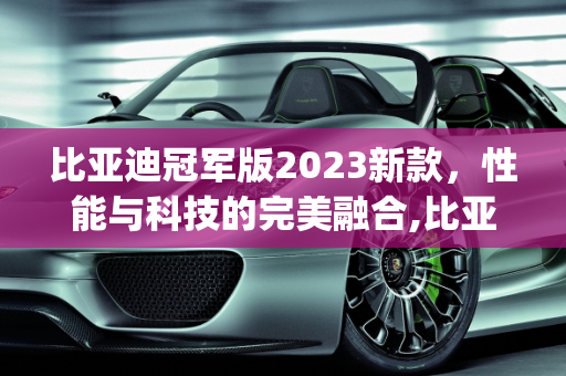 比亚迪冠军版2023新款，性能与科技的完美融合,比亚迪冠军版2023新款参数,byd新款车型2023