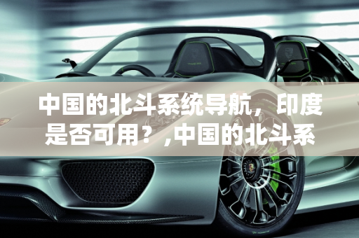 中国的北斗系统导航，印度是否可用？,中国的北斗系统导航印度可以用吗