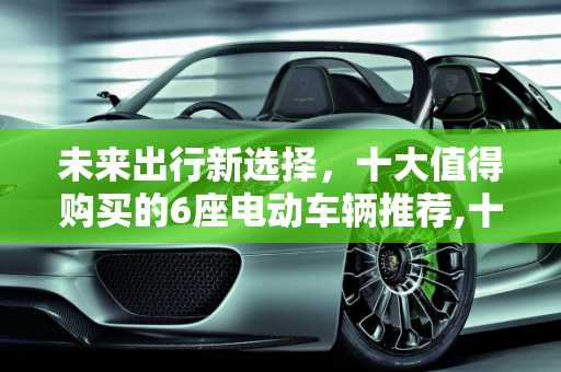 未来出行新选择，十大值得购买的6座电动车辆推荐,十大建议买的6座电车