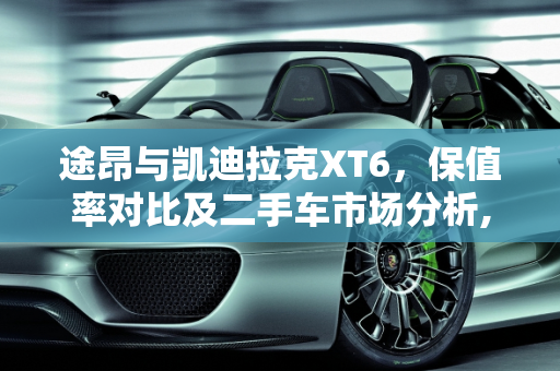 途昂与凯迪拉克XT6，保值率对比及二手车市场分析,途昂和xt6哪个保值,卡迪拉克xt6 二手车
