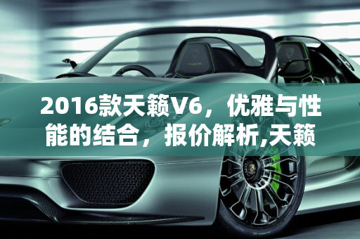 2016款天籁V6，优雅与性能的结合，报价解析,天籁v6报价,天籁汽车报价2016