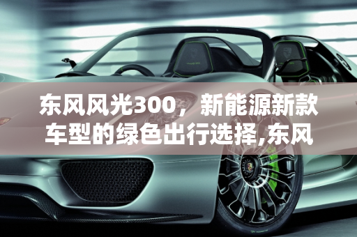 东风风光300，新能源新款车型的绿色出行选择,东风风光300是什么车型，东风风光新能源新款车型