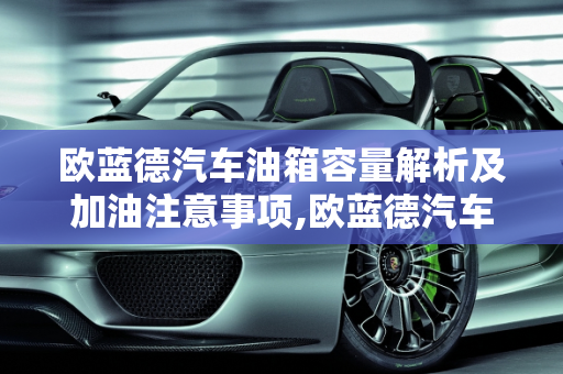 欧蓝德汽车油箱容量解析及加油注意事项,欧蓝德汽车油箱多少升？欧蓝德汽车油箱容量及加油注意事项