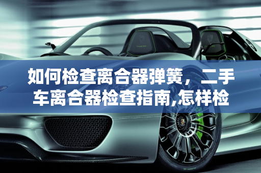 如何检查离合器弹簧，二手车离合器检查指南,怎样检查离合器弹簧,二手车离合器需要检查吗