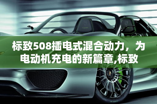 标致508插电式混合动力，为电动机充电的新篇章,标致508插混能给电动机充电吗