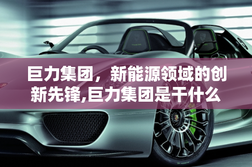 巨力集团，新能源领域的创新先锋,巨力集团是干什么的，巨力新能源