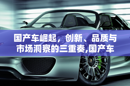 国产车崛起，创新、品质与市场洞察的三重奏,国产车崛起的原因