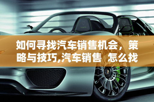 如何寻找汽车销售机会，策略与技巧,汽车销售  怎么找