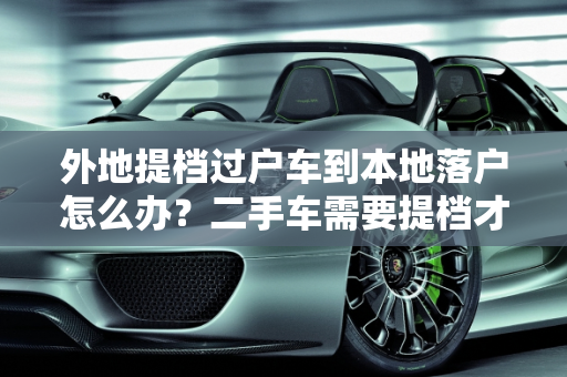 外地提档过户车到本地落户怎么办？二手车需要提档才能落户吗？,外地提档过户车到本地落户怎么办，二手车需要提档才能落户吗