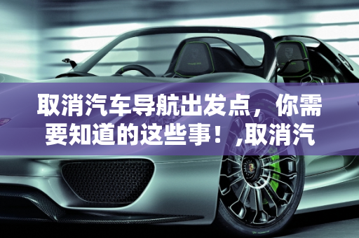 取消汽车导航出发点，你需要知道的这些事！,取消汽车导航出发点，你需要知道的这些事！