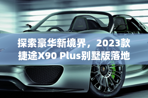 探索豪华新境界，2023款捷途X90 Plus别墅版落地价解析,捷途x90plus2023款别墅版落地价，最新款别墅车型