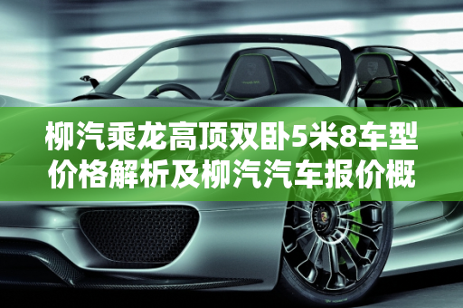 柳汽乘龙高顶双卧5米8车型价格解析及柳汽汽车报价概览,柳汽乘龙高顶双卧5米8多少钱,柳汽汽车报价