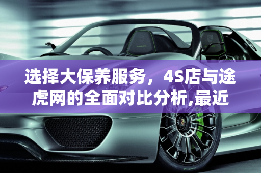 选择大保养服务，4S店与途虎网的全面对比分析,最近想做次大保养，4s店和途虎网哪个好