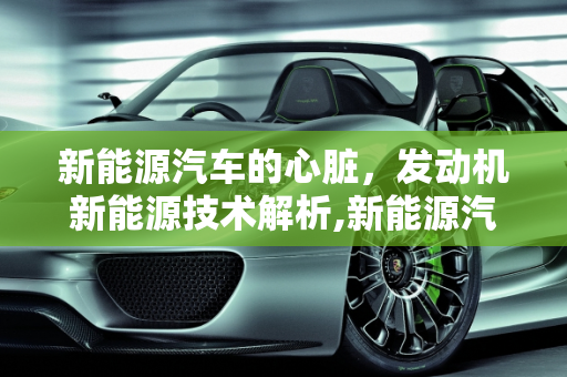 新能源汽车的心脏，发动机新能源技术解析,新能源汽车有发动机吗，发动机新能源