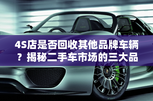 4S店是否回收其他品牌车辆？揭秘二手车市场的三大品牌,4s店回收其他品牌的车吗,二手车的三大品牌是什么