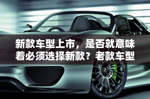 新款车型上市，是否就意味着必须选择新款？老款车型的考量因素,新款车型上市就一定要买新款吗？是否还会选择老款车型