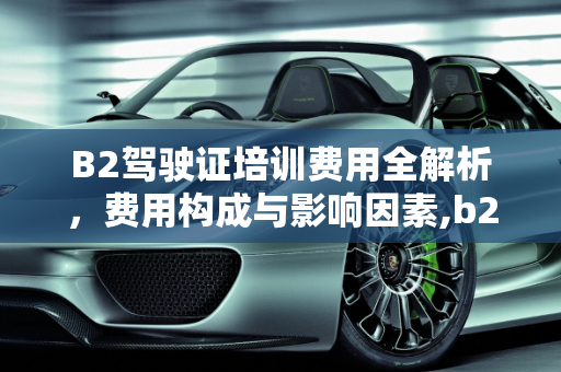 B2驾驶证培训费用全解析，费用构成与影响因素,b2驾驶证需要多少钱