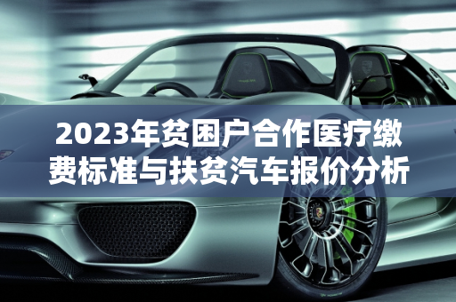 2023年贫困户合作医疗缴费标准与扶贫汽车报价分析,贫困户2023合作医疗交多少钱,扶贫汽车报价