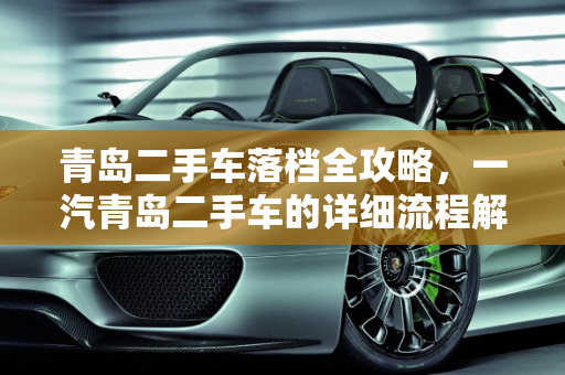 青岛二手车落档全攻略，一汽青岛二手车的详细流程解析,青岛二手车落档详细流程,一汽青岛二手车