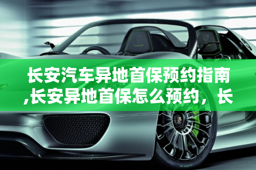长安汽车异地首保预约指南,长安异地首保怎么预约，长安汽车保养预约