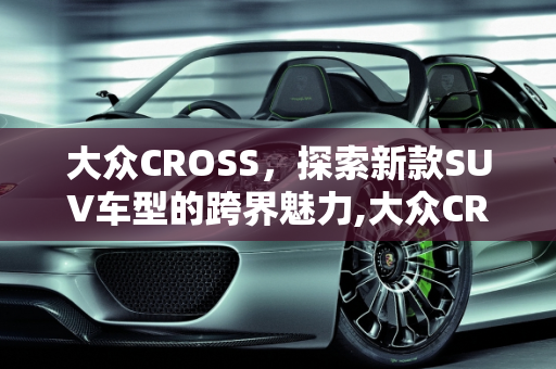 大众CROSS，探索新款SUV车型的跨界魅力,大众CROSS是什么意思，大众新款suv车型cross