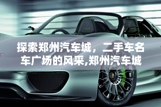 探索郑州汽车城，二手车名车广场的风采,郑州汽车城有哪些,郑州二手车名车广场