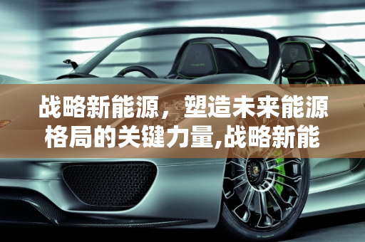 战略新能源，塑造未来能源格局的关键力量,战略新能源,战略新能源